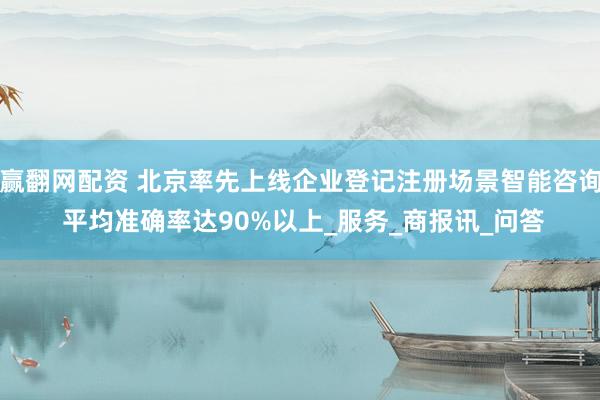 赢翻网配资 北京率先上线企业登记注册场景智能咨询 平均准确率达90%以上_服务_商报讯_问答