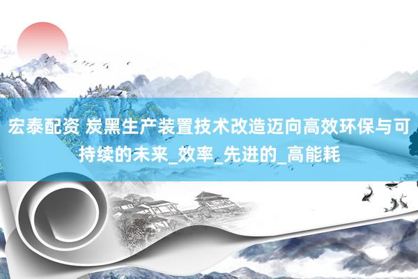 宏泰配资 炭黑生产装置技术改造迈向高效环保与可持续的未来_效率_先进的_高能耗