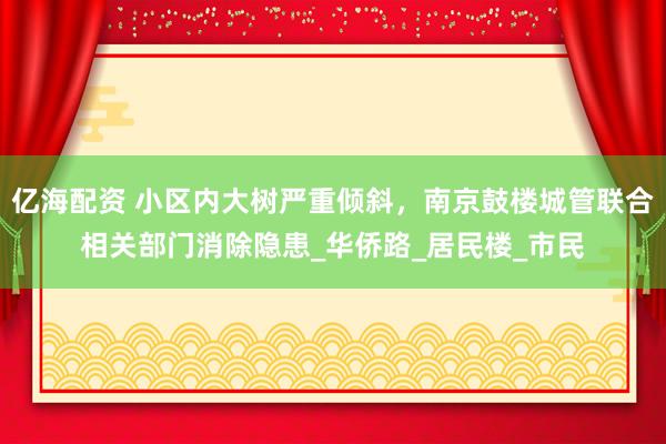 亿海配资 小区内大树严重倾斜，南京鼓楼城管联合相关部门消除隐患_华侨路_居民楼_市民