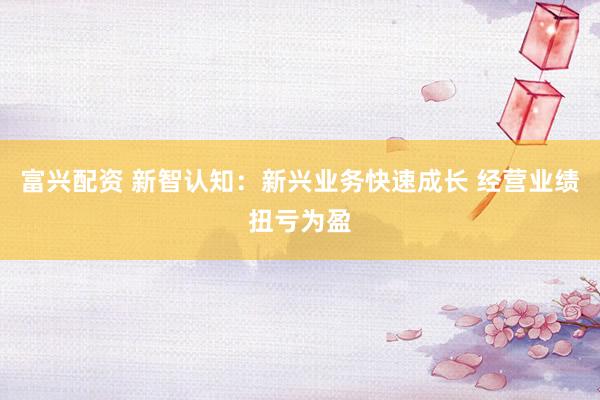 富兴配资 新智认知：新兴业务快速成长 经营业绩扭亏为盈