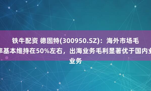 铁牛配资 德固特(300950.SZ)：海外市场毛利率基本维持在50%左右，出海业务毛利显著优于国内业务