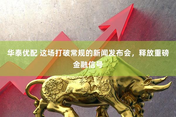 华泰优配 这场打破常规的新闻发布会，释放重磅金融信号