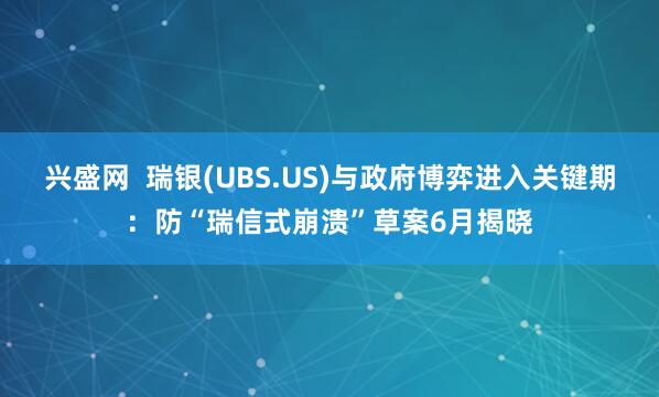 兴盛网  瑞银(UBS.US)与政府博弈进入关键期：防“瑞信式崩溃”草案6月揭晓