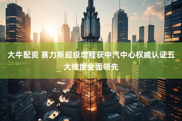大牛配资 赛力斯超级增程获中汽中心权威认证五大维度全面领先
