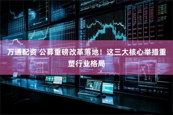 万通配资 公募重磅改革落地！这三大核心举措重塑行业格局