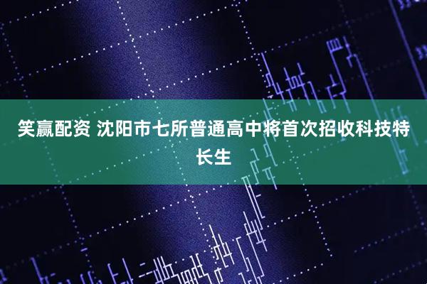 笑赢配资 沈阳市七所普通高中将首次招收科技特长生