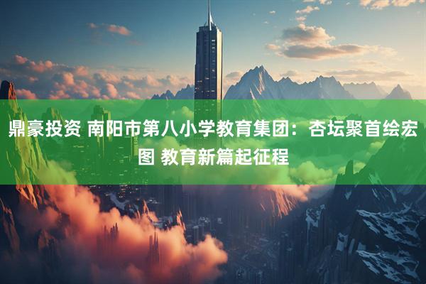 鼎豪投资 南阳市第八小学教育集团：杏坛聚首绘宏图 教育新篇起征程
