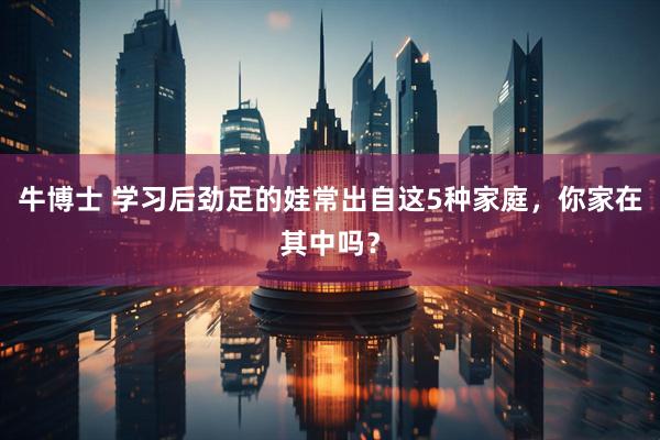 牛博士 学习后劲足的娃常出自这5种家庭，你家在其中吗？