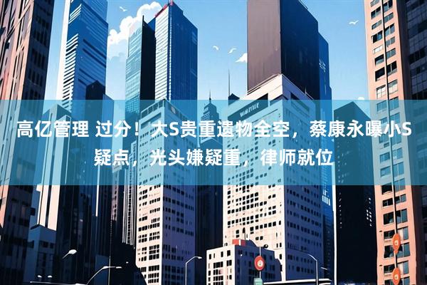 高亿管理 过分！大S贵重遗物全空，蔡康永曝小S疑点，光头嫌疑重，律师就位