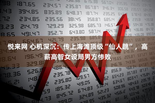 悦来网 心机深沉：传上海滩顶级“仙人跳”，高薪高智女设局男方惨败