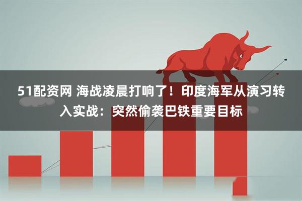 51配资网 海战凌晨打响了！印度海军从演习转入实战：突然偷袭巴铁重要目标