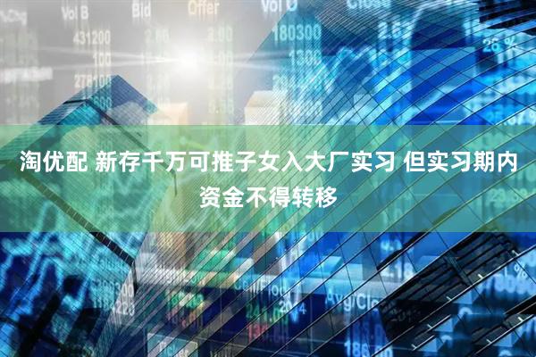 淘优配 新存千万可推子女入大厂实习 但实习期内资金不得转移