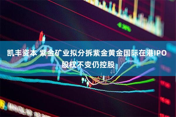 凯丰资本 紫金矿业拟分拆紫金黄金国际在港IPO 股权不变仍控股