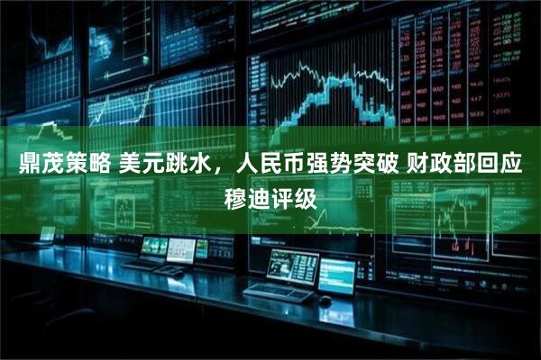 鼎茂策略 美元跳水，人民币强势突破 财政部回应穆迪评级