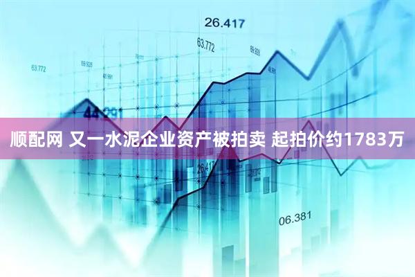 顺配网 又一水泥企业资产被拍卖 起拍价约1783万