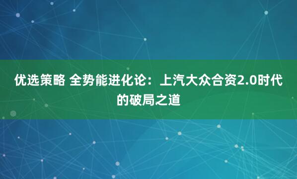 优选策略 全势能进化论：上汽大众合资2.0时代的破局之道