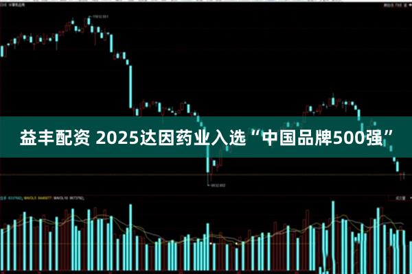 益丰配资 2025达因药业入选“中国品牌500强”