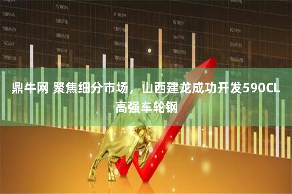 鼎牛网 聚焦细分市场，山西建龙成功开发590CL高强车轮钢