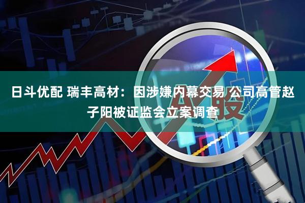 日斗优配 瑞丰高材：因涉嫌内幕交易 公司高管赵子阳被证监会立案调查