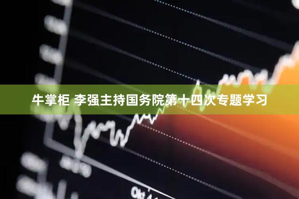 牛掌柜 李强主持国务院第十四次专题学习