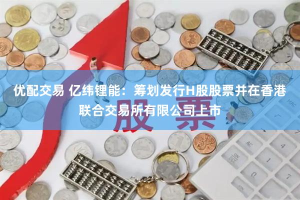 优配交易 亿纬锂能：筹划发行H股股票并在香港联合交易所有限公司上市