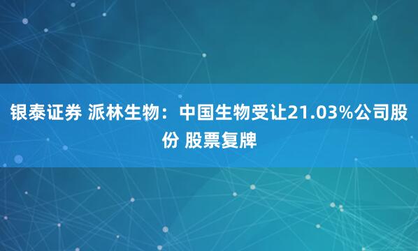 银泰证券 派林生物：中国生物受让21.03%公司股份 股票复牌