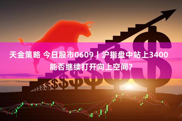 天金策略 今日股市0609丨沪指盘中站上3400  能否继续打开向上空间？