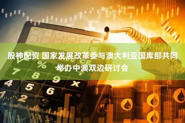股神配资 国家发展改革委与澳大利亚国库部共同举办中澳双边研讨会
