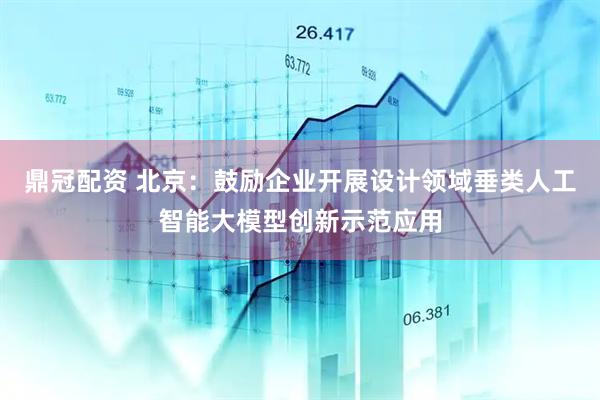 鼎冠配资 北京：鼓励企业开展设计领域垂类人工智能大模型创新示范应用
