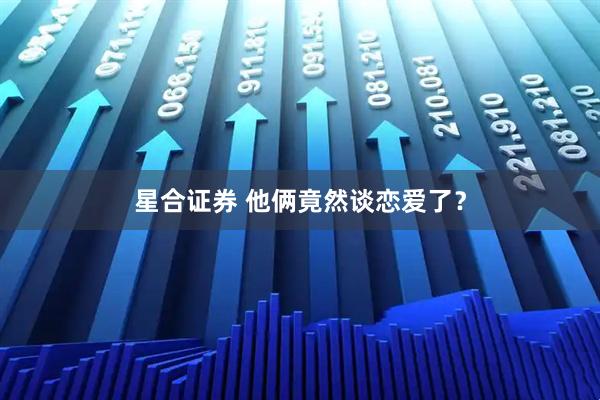 星合证券 他俩竟然谈恋爱了？