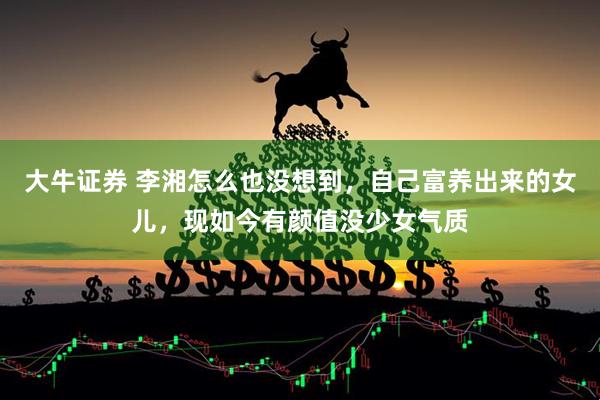 大牛证券 李湘怎么也没想到，自己富养出来的女儿，现如今有颜值没少女气质