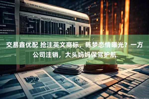 交易鑫优配 抢注英文商标，陈梦恋情曝光？一方公司注销，大头妈妈保驾护航