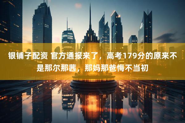 银铺子配资 官方通报来了，高考179分的原来不是那尔那茜，那妈那爸悔不当初