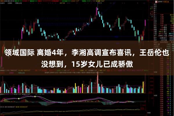 领域国际 离婚4年，李湘高调宣布喜讯，王岳伦也没想到，15岁女儿已成骄傲