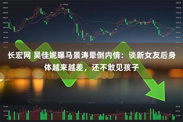 长宏网 吴佳妮曝马景涛晕倒内情：谈新女友后身体越来越差，还不敢见孩子