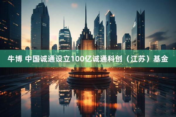 牛博 中国诚通设立100亿诚通科创（江苏）基金