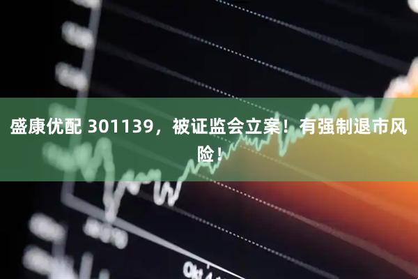 盛康优配 301139，被证监会立案！有强制退市风险！