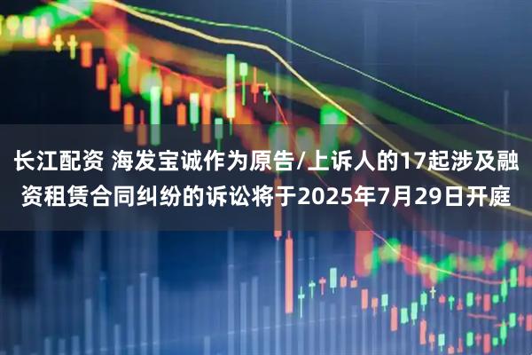 长江配资 海发宝诚作为原告/上诉人的17起涉及融资租赁合同纠纷的诉讼将于2025年7月29日开庭