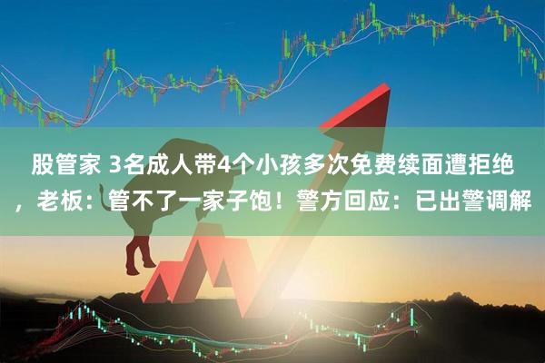 股管家 3名成人带4个小孩多次免费续面遭拒绝，老板：管不了一家子饱！警方回应：已出警调解