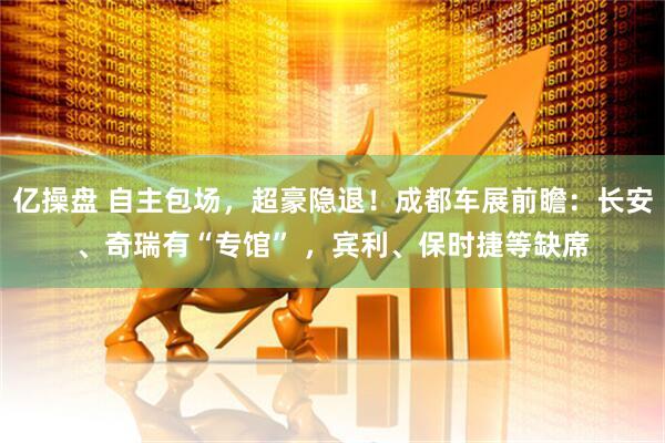 亿操盘 自主包场，超豪隐退！成都车展前瞻：长安、奇瑞有“专馆” ，宾利、保时捷等缺席