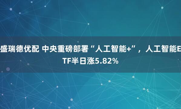盛瑞德优配 中央重磅部署“人工智能+”，人工智能ETF半日涨5.82%