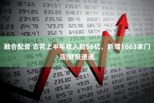 融合配资 古茗上半年收入超56亿，新增1663家门店|财报速递