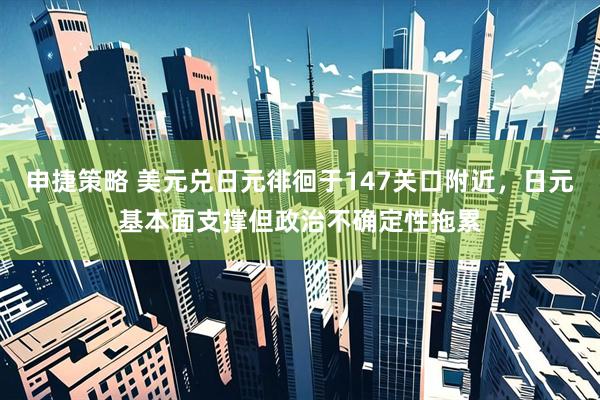 申捷策略 美元兑日元徘徊于147关口附近，日元基本面支撑但政治不确定性拖累