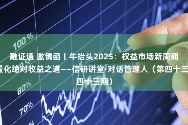 融证通 邀请函丨牛抬头2025：权益市场新周期与量化绝对收益之道——信研讲堂·对话管理人（第四十三期）