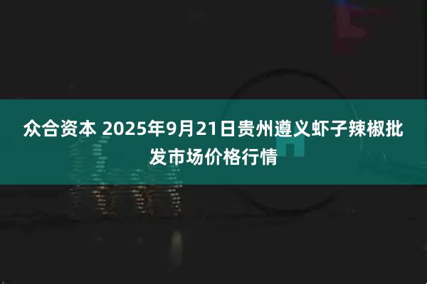 众合资本 2025年9月21日贵州遵义虾子辣椒批发市场价格行情