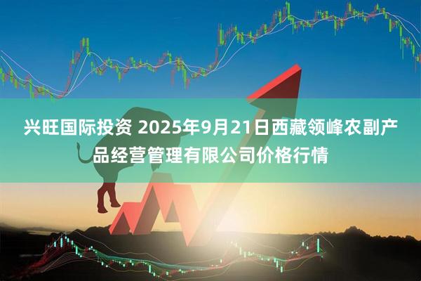 兴旺国际投资 2025年9月21日西藏领峰农副产品经营管理有限公司价格行情