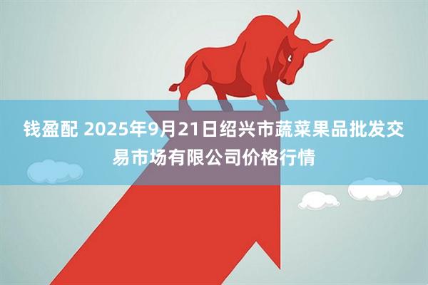 钱盈配 2025年9月21日绍兴市蔬菜果品批发交易市场有限公司价格行情