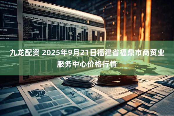 九龙配资 2025年9月21日福建省福鼎市商贸业服务中心价格行情
