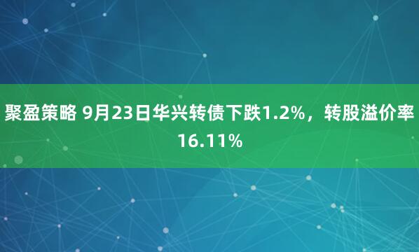 聚盈策略 9月23日华兴转债下跌1.2%，转股溢价率16.11%