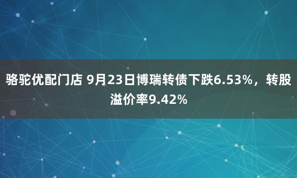 骆驼优配门店 9月23日博瑞转债下跌6.53%，转股溢价率9.42%